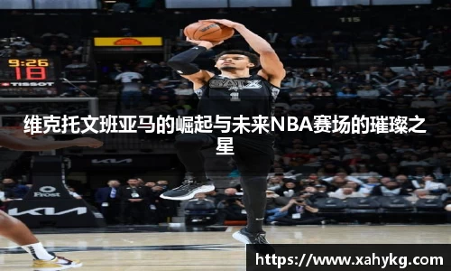 维克托文班亚马的崛起与未来NBA赛场的璀璨之星