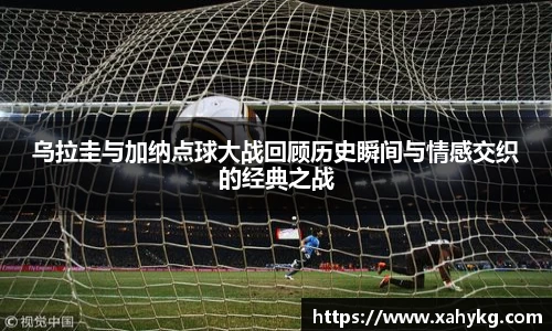 乌拉圭与加纳点球大战回顾历史瞬间与情感交织的经典之战